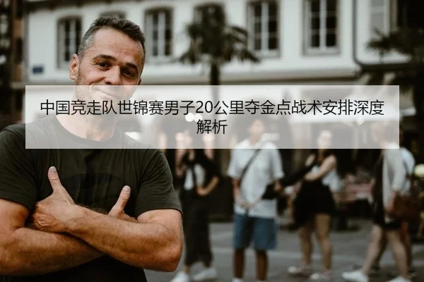 中国竞走队世锦赛男子20公里夺金点战术安排深度解析